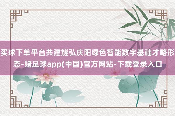 买球下单平台共建燧弘庆阳绿色智能数字基础才略形态-赌足球app(中国)官方网站-下载登录入口