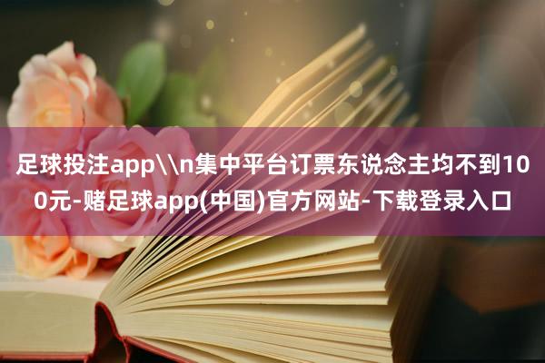 足球投注app\n集中平台订票东说念主均不到100元-赌足球app(中国)官方网站-下载登录入口