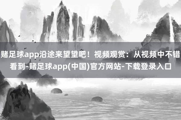 赌足球app沿途来望望吧！视频观赏：从视频中不错看到-赌足球app(中国)官方网站-下载登录入口