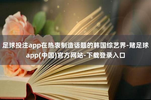足球投注app在热衷制造话题的韩国综艺界-赌足球app(中国)官方网站-下载登录入口