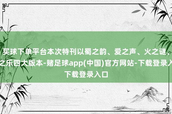 买球下单平台本次特刊以蜀之韵、爱之声、火之谜、游之乐四大版本-赌足球app(中国)官方网站-下载登录入口