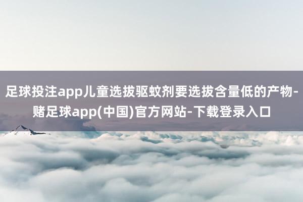 足球投注app儿童选拔驱蚊剂要选拔含量低的产物-赌足球app(中国)官方网站-下载登录入口