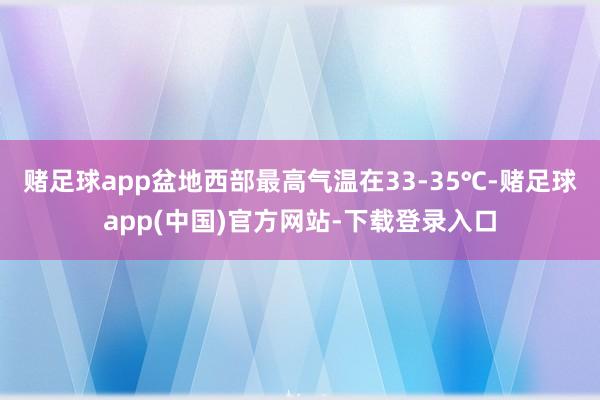 赌足球app盆地西部最高气温在33-35℃-赌足球app(中国)官方网站-下载登录入口