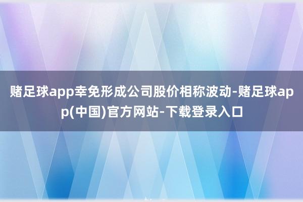 赌足球app幸免形成公司股价相称波动-赌足球app(中国)官方网站-下载登录入口