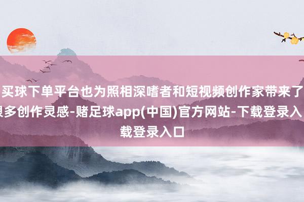 买球下单平台也为照相深嗜者和短视频创作家带来了很多创作灵感-赌足球app(中国)官方网站-下载登录入口