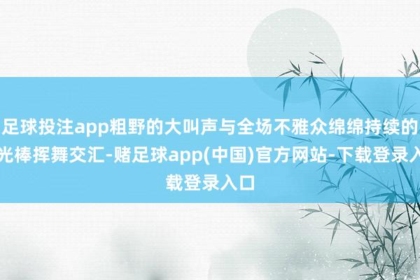 足球投注app粗野的大叫声与全场不雅众绵绵持续的荧光棒挥舞交汇-赌足球app(中国)官方网站-下载登录入口