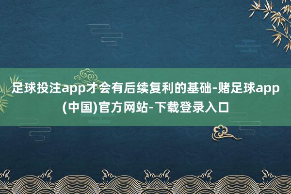 足球投注app才会有后续复利的基础-赌足球app(中国)官方网站-下载登录入口