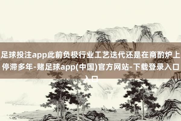 足球投注app此前负极行业工艺迭代还是在商酌炉上停滞多年-赌足球app(中国)官方网站-下载登录入口