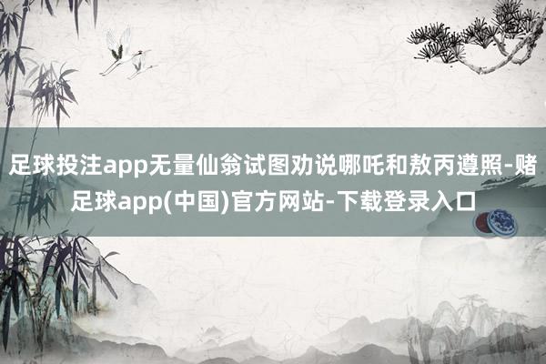 足球投注app无量仙翁试图劝说哪吒和敖丙遵照-赌足球app(中国)官方网站-下载登录入口