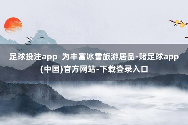 足球投注app  为丰富冰雪旅游居品-赌足球app(中国)官方网站-下载登录入口