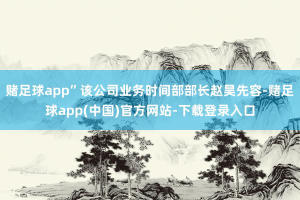 赌足球app”该公司业务时间部部长赵昊先容-赌足球app(中国)官方网站-下载登录入口