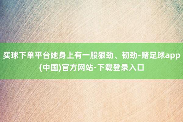 买球下单平台她身上有一股狠劲、韧劲-赌足球app(中国)官方网站-下载登录入口