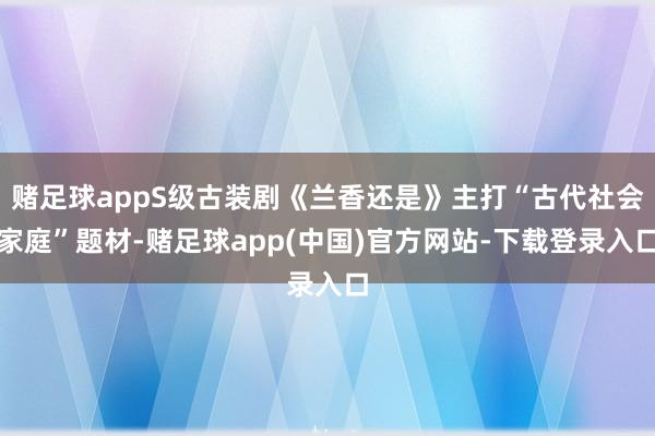 赌足球appS级古装剧《兰香还是》主打“古代社会家庭”题材-赌足球app(中国)官方网站-下载登录入口