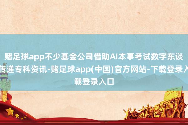 赌足球app不少基金公司借助AI本事考试数字东谈主传递专科资讯-赌足球app(中国)官方网站-下载登录入口