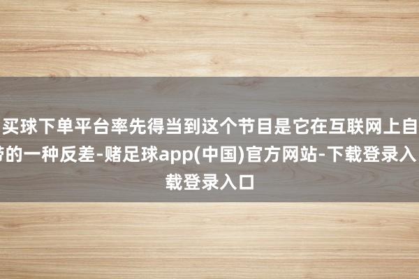 买球下单平台率先得当到这个节目是它在互联网上自带的一种反差-赌足球app(中国)官方网站-下载登录入口