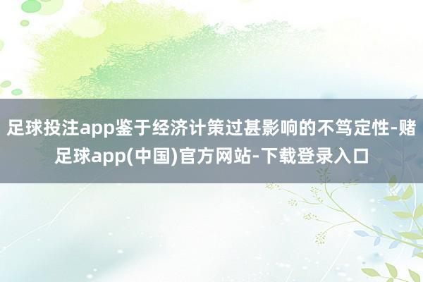 足球投注app鉴于经济计策过甚影响的不笃定性-赌足球app(中国)官方网站-下载登录入口