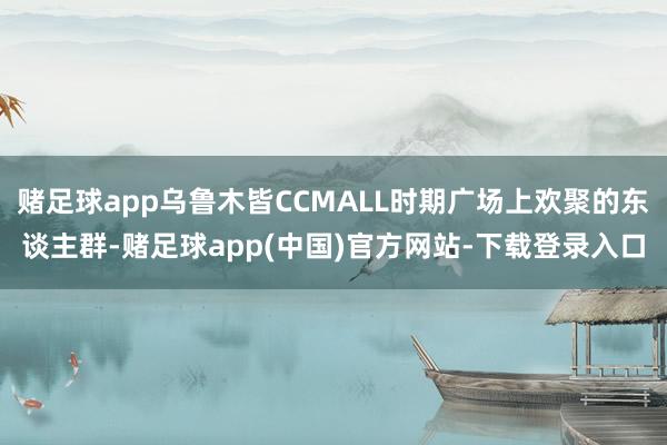 赌足球app乌鲁木皆CCMALL时期广场上欢聚的东谈主群-赌足球app(中国)官方网站-下载登录入口