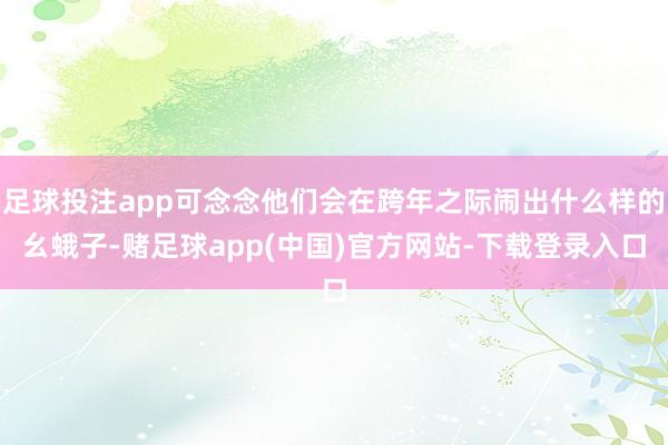 足球投注app可念念他们会在跨年之际闹出什么样的幺蛾子-赌足球app(中国)官方网站-下载登录入口