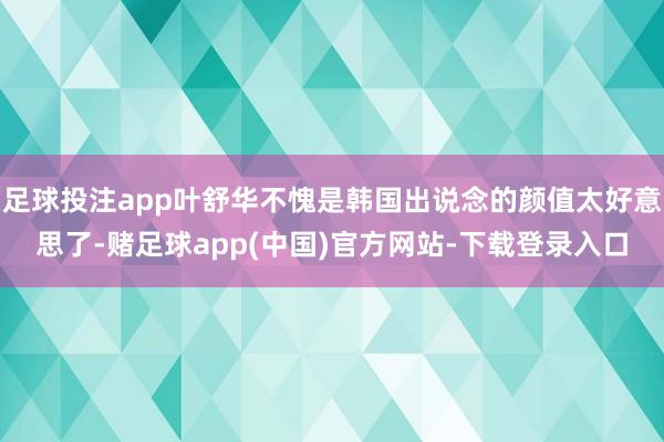 足球投注app叶舒华不愧是韩国出说念的颜值太好意思了-赌足球app(中国)官方网站-下载登录入口