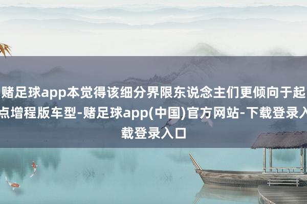 赌足球app本觉得该细分界限东说念主们更倾向于起程点增程版车型-赌足球app(中国)官方网站-下载登录入口