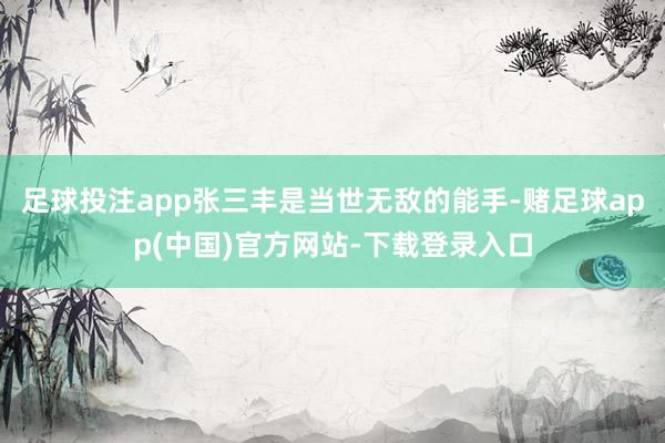 足球投注app张三丰是当世无敌的能手-赌足球app(中国)官方网站-下载登录入口