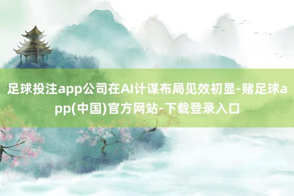 足球投注app公司在AI计谋布局见效初显-赌足球app(中国)官方网站-下载登录入口