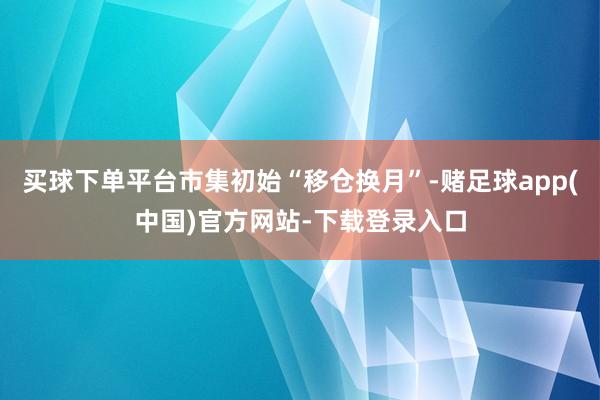 买球下单平台市集初始“移仓换月”-赌足球app(中国)官方网站-下载登录入口