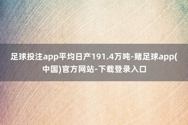 足球投注app平均日产191.4万吨-赌足球app(中国)官方网站-下载登录入口