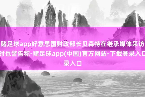 赌足球app好意思国财政部长贝森特在继承媒体采访时也警告称-赌足球app(中国)官方网站-下载登录入口