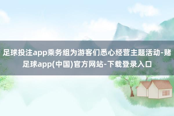 足球投注app乘务组为游客们悉心经营主题活动-赌足球app(中国)官方网站-下载登录入口