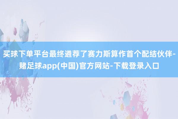 买球下单平台最终遴荐了赛力斯算作首个配结伙伴-赌足球app(中国)官方网站-下载登录入口