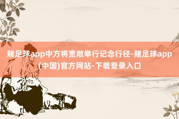 赌足球app中方将宽敞举行记念行径-赌足球app(中国)官方网站-下载登录入口