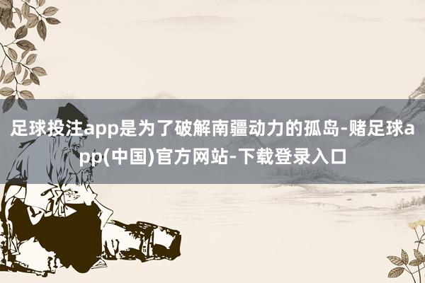 足球投注app是为了破解南疆动力的孤岛-赌足球app(中国)官方网站-下载登录入口