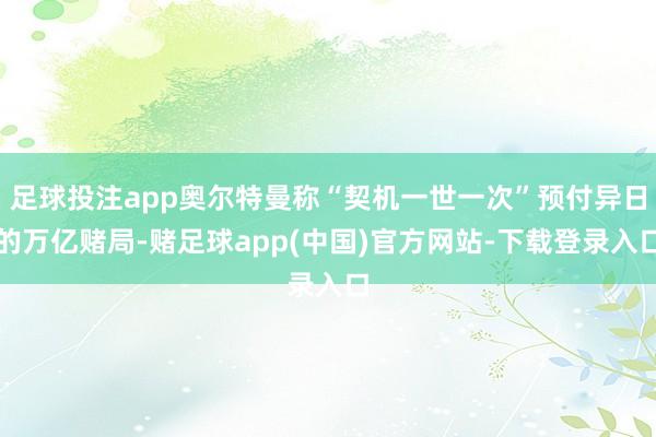 足球投注app奥尔特曼称“契机一世一次”预付异日的万亿赌局-赌足球app(中国)官方网站-下载登录入口