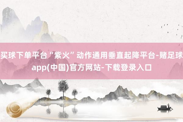 买球下单平台“紫火”动作通用垂直起降平台-赌足球app(中国)官方网站-下载登录入口