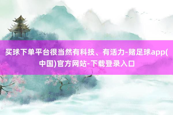 买球下单平台很当然有科技、有活力-赌足球app(中国)官方网站-下载登录入口