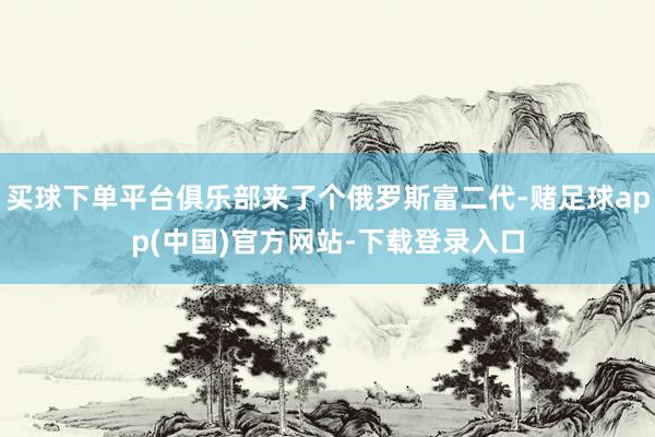 买球下单平台俱乐部来了个俄罗斯富二代-赌足球app(中国)官方网站-下载登录入口