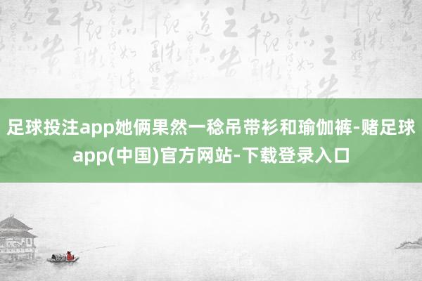 足球投注app她俩果然一稔吊带衫和瑜伽裤-赌足球app(中国)官方网站-下载登录入口