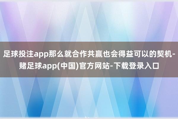 足球投注app那么就合作共赢也会得益可以的契机-赌足球app(中国)官方网站-下载登录入口