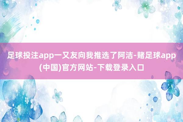 足球投注app一又友向我推选了阿洁-赌足球app(中国)官方网站-下载登录入口