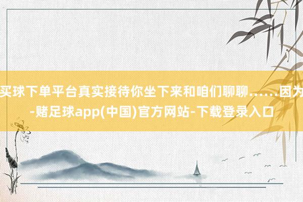买球下单平台真实接待你坐下来和咱们聊聊……因为-赌足球app(中国)官方网站-下载登录入口