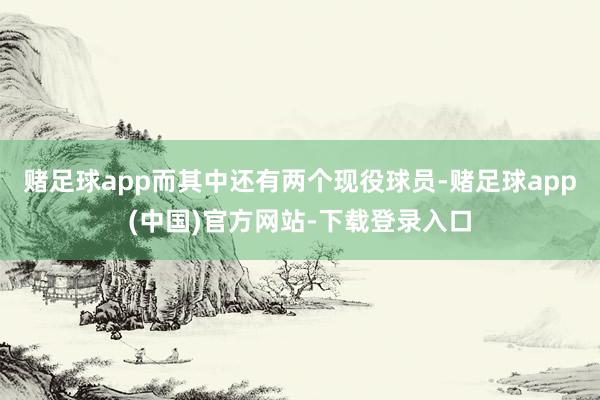 赌足球app而其中还有两个现役球员-赌足球app(中国)官方网站-下载登录入口