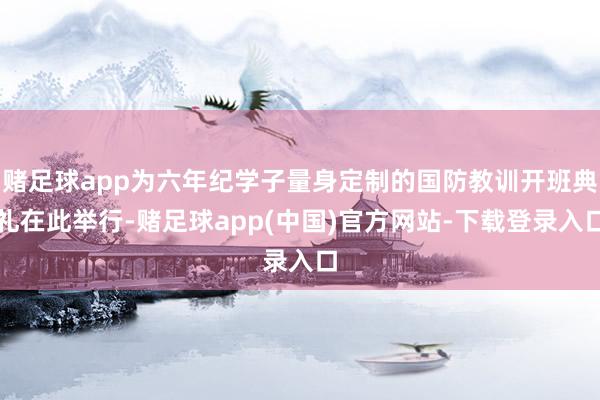 赌足球app为六年纪学子量身定制的国防教训开班典礼在此举行-赌足球app(中国)官方网站-下载登录入口