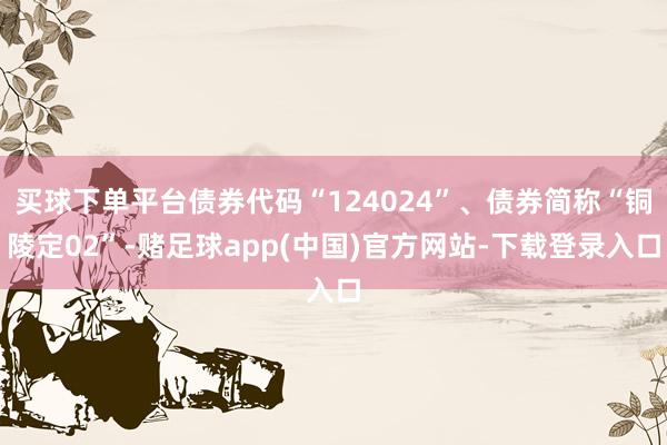 买球下单平台债券代码“124024”、债券简称“铜陵定02”-赌足球app(中国)官方网站-下载登录入口