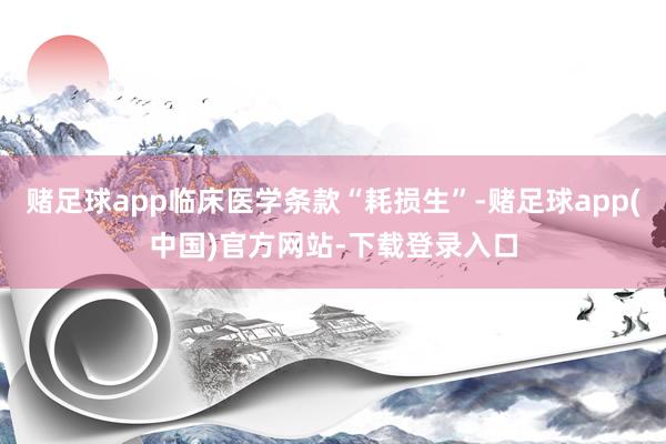 赌足球app临床医学条款“耗损生”-赌足球app(中国)官方网站-下载登录入口