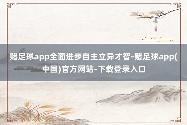 赌足球app全面进步自主立异才智-赌足球app(中国)官方网站-下载登录入口
