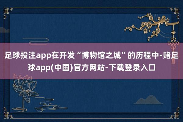 足球投注app在开发“博物馆之城”的历程中-赌足球app(中国)官方网站-下载登录入口