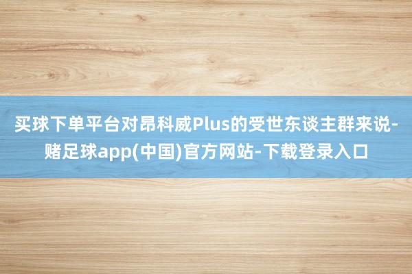 买球下单平台对昂科威Plus的受世东谈主群来说-赌足球app(中国)官方网站-下载登录入口