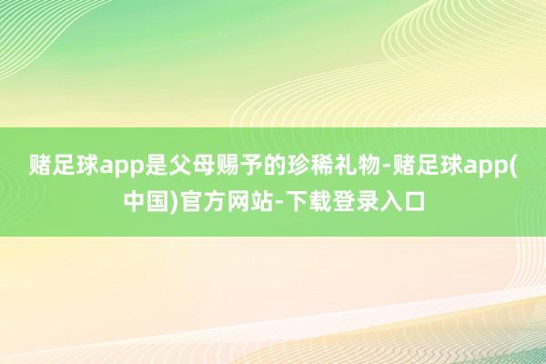 赌足球app是父母赐予的珍稀礼物-赌足球app(中国)官方网站-下载登录入口