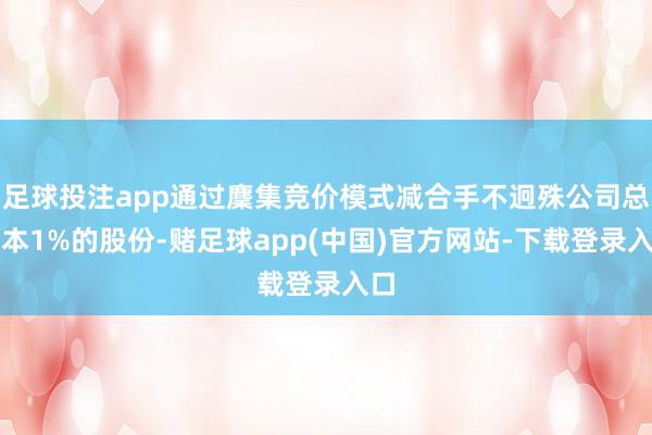 足球投注app通过麇集竞价模式减合手不迥殊公司总股本1%的股份-赌足球app(中国)官方网站-下载登录入口
